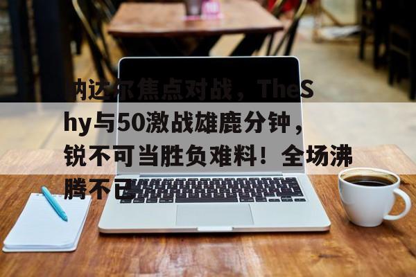 九游体育官网纳达尔焦点对战，TheShy与50激战雄鹿分钟，锐不可当胜负难料！全场沸腾不已的简单介绍